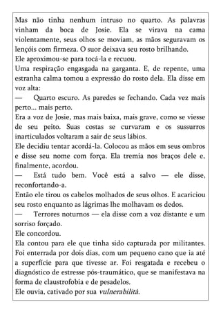 Mas não tinha nenhum intruso no quarto. As palavras
vinham da boca de Josie. Ela se virava na cama
violentamente, seus olhos se moviam, as mãos seguravam os
lençóis com firmeza. O suor deixava seu rosto brilhando.
Ele aproximou-se para tocá-la e recuou.
Uma respiração engasgada na garganta. E, de repente, uma
estranha calma tomou a expressão do rosto dela. Ela disse em
voz alta:
—      Quarto escuro. As paredes se fechando. Cada vez mais
perto... mais perto.
Era a voz de Josie, mas mais baixa, mais grave, como se viesse
de seu peito. Suas costas se curvaram e os sussurros
inarticulados voltaram a sair de seus lábios.
Ele decidiu tentar acordá-la. Colocou as mãos em seus ombros
e disse seu nome com força. Ela tremia nos braços dele e,
finalmente, acordou.
—      Está tudo bem. Você está a salvo — ele disse,
reconfortando-a.
Então ele tirou os cabelos molhados de seus olhos. E acariciou
seu rosto enquanto as lágrimas lhe molhavam os dedos.
—      Terrores noturnos — ela disse com a voz distante e um
sorriso forçado.
Ele concordou.
Ela contou para ele que tinha sido capturada por militantes.
Foi enterrada por dois dias, com um pequeno cano que ia até
a superfície para que tivesse ar. Foi resgatada e recebeu o
diagnóstico de estresse pós-traumático, que se manifestava na
forma de claustrofobia e de pesadelos.
Ele ouvia, cativado por sua vulnerabilità.
 
