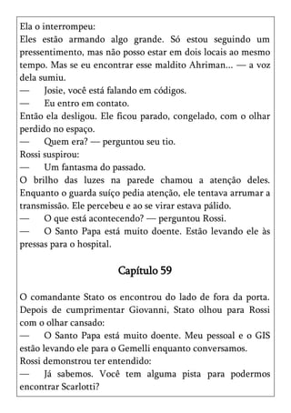 Ela o interrompeu:
Eles estão armando algo grande. Só estou seguindo um
pressentimento, mas não posso estar em dois locais ao mesmo
tempo. Mas se eu encontrar esse maldito Ahriman... — a voz
dela sumiu.
—      Josie, você está falando em códigos.
—      Eu entro em contato.
Então ela desligou. Ele ficou parado, congelado, com o olhar
perdido no espaço.
—      Quem era? — perguntou seu tio.
Rossi suspirou:
—      Um fantasma do passado.
O brilho das luzes na parede chamou a atenção deles.
Enquanto o guarda suíço pedia atenção, ele tentava arrumar a
transmissão. Ele percebeu e ao se virar estava pálido.
—      O que está acontecendo? — perguntou Rossi.
—      O Santo Papa está muito doente. Estão levando ele às
pressas para o hospital.

                       Capítulo 59

O comandante Stato os encontrou do lado de fora da porta.
Depois de cumprimentar Giovanni, Stato olhou para Rossi
com o olhar cansado:
—      O Santo Papa está muito doente. Meu pessoal e o GIS
estão levando ele para o Gemelli enquanto conversamos.
Rossi demonstrou ter entendido:
—      Já sabemos. Você tem alguma pista para podermos
encontrar Scarlotti?
 