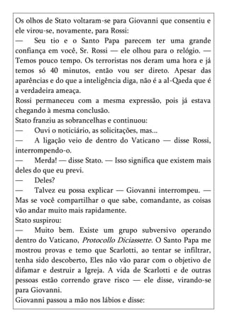 Os olhos de Stato voltaram-se para Giovanni que consentiu e
ele virou-se, novamente, para Rossi:
—      Seu tio e o Santo Papa parecem ter uma grande
confiança em você, Sr. Rossi — ele olhou para o relógio. —
Temos pouco tempo. Os terroristas nos deram uma hora e já
temos só 40 minutos, então vou ser direto. Apesar das
aparências e do que a inteligência diga, não é a al-Qaeda que é
a verdadeira ameaça.
Rossi permaneceu com a mesma expressão, pois já estava
chegando à mesma conclusão.
Stato franziu as sobrancelhas e continuou:
—      Ouvi o noticiário, as solicitações, mas...
—      A ligação veio de dentro do Vaticano — disse Rossi,
interrompendo-o.
—      Merda! — disse Stato. — Isso significa que existem mais
deles do que eu previ.
—      Deles?
—      Talvez eu possa explicar — Giovanni interrompeu. —
Mas se você compartilhar o que sabe, comandante, as coisas
vão andar muito mais rapidamente.
Stato suspirou:
—      Muito bem. Existe um grupo subversivo operando
dentro do Vaticano, Protocollo Diciassette. O Santo Papa me
mostrou provas e temo que Scarlotti, ao tentar se infiltrar,
tenha sido descoberto, Eles não vão parar com o objetivo de
difamar e destruir a Igreja. A vida de Scarlotti e de outras
pessoas estão correndo grave risco — ele disse, virando-se
para Giovanni.
Giovanni passou a mão nos lábios e disse:
 