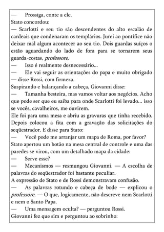 —     Prossiga, conte a ele.
Stato concordou:
— Scarlotti e seu tio são descendentes do alto escalão de
cardeais que condenaram os templários. Jurei ao pontífice não
deixar mal algum acontecer ao seu tio. Dois guardas suíços o
estão aguardando do lado de fora para se tornarem seus
guarda-costas, professore.
—     Isso é realmente desnecessário...
—     Ele vai seguir as orientações do papa e muito obrigado
— disse Rossi, com firmeza.
Suspirando e balançando a cabeça, Giovanni disse:
—     Tamanha besteira, mas vamos voltar aos negócios. Acho
que pode ser que eu saiba para onde Scarlotti foi levado... isso
se vocês, cavalheiros, me ouvirem.
Ele foi para uma mesa e abriu as gravuras que tinha recebido.
Depois colocou a fita com a gravação das solicitações do
seqüestrador. E disse para Stato:
—     Você pode me arranjar um mapa de Roma, por favor?
Stato apertou um botão na mesa central de controle e uma das
paredes se virou, com um detalhado mapa da cidade:
—     Serve esse?
—     Mecanismos — resmungou Giovanni. — A escolha de
palavras do seqüestrador foi bastante peculiar.
A expressão de Stato e de Rossi demonstravam confusão.
—     As palavras rotundo e cabeça de bode — explicou o
professore. — O que, logicamente, não descreve nem Scarlotti
e nem o Santo Papa.
—     Uma mensagem oculta? — perguntou Rossi.
Giovanni fez que sim e perguntou ao sobrinho:
 