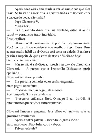 —      Agora você está começando a ver os caminhos que eles
usam. Se buscar na memória, a gravura tinha um homem com
a cabeça de bode, não tinha?
—      Papa Clemente V.
—      Muito bem.
—      Está querendo dizer que, na verdade, estão atrás do
papa? — perguntou Stato, incrédulo.
Rossi explicou!
—      Chamei o CIS mais ou menos por instinto, comandante.
Você compartilhou comigo e vou retribuir a gentileza. Uma
agente muito hábil da al-Qaeda está solta na cidade. E tenho a
péssima suspeita de que esteve dentro do Vaticano hoje.
Stato apertou suas mãos:
—      Mas se não é a al-Qaeda... precisa ser...— ele olhou para
Giovanni. — A menos que o Protocollo Diciassette esteja
operando...
Giovanni terminou por ele:
—      Em parceria com eles ou os tenha enganado.
Stato pegou o telefone:
—      Preciso aumentar o grau de ameaça.
Rossi impediu Stato de telefonar:
—      Já estamos cuidando disso. O major Brazi, do GIS, já
está tomando precauções extraordinárias.

Giovanni limpou a garganta. Seus olhos voltaram-se para as
gravuras novamente:
—     Agora a outra palavra... rotundo. Alguma idéia?
Stato mordeu o lábio, balançou a cabeça:
—     Talvez redondo?
 
