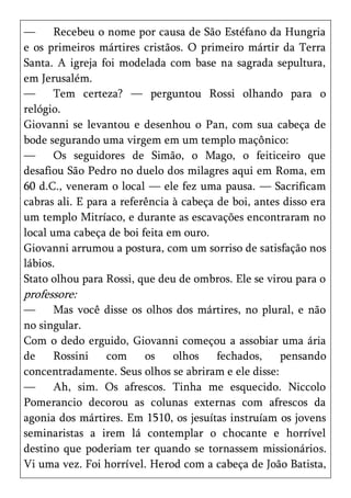 —      Recebeu o nome por causa de São Estéfano da Hungria
e os primeiros mártires cristãos. O primeiro mártir da Terra
Santa. A igreja foi modelada com base na sagrada sepultura,
em Jerusalém.
—      Tem certeza? — perguntou Rossi olhando para o
relógio.
Giovanni se levantou e desenhou o Pan, com sua cabeça de
bode segurando uma virgem em um templo maçônico:
—      Os seguidores de Simão, o Mago, o feiticeiro que
desafiou São Pedro no duelo dos milagres aqui em Roma, em
60 d.C., veneram o local — ele fez uma pausa. — Sacrificam
cabras ali. E para a referência à cabeça de boi, antes disso era
um templo Mitríaco, e durante as escavações encontraram no
local uma cabeça de boi feita em ouro.
Giovanni arrumou a postura, com um sorriso de satisfação nos
lábios.
Stato olhou para Rossi, que deu de ombros. Ele se virou para o
professore:
—     Mas você disse os olhos dos mártires, no plural, e não
no singular.
Com o dedo erguido, Giovanni começou a assobiar uma ária
de    Rossini   com     os    olhos    fechados,     pensando
concentradamente. Seus olhos se abriram e ele disse:
—     Ah, sim. Os afrescos. Tinha me esquecido. Niccolo
Pomerancio decorou as colunas externas com afrescos da
agonia dos mártires. Em 1510, os jesuítas instruíam os jovens
seminaristas a irem lá contemplar o chocante e horrível
destino que poderiam ter quando se tornassem missionários.
Vi uma vez. Foi horrível. Herod com a cabeça de João Batista,
 