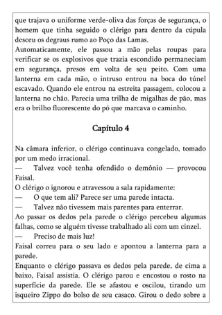 que trajava o uniforme verde-oliva das forças de segurança, o
homem que tinha seguido o clérigo para dentro da cúpula
desceu os degraus rumo ao Poço das Lamas.
Automaticamente, ele passou a mão pelas roupas para
verificar se os explosivos que trazia escondido permaneciam
em segurança, presos em volta de seu peito. Com uma
lanterna em cada mão, o intruso entrou na boca do túnel
escavado. Quando ele entrou na estreita passagem, colocou a
lanterna no chão. Parecia uma trilha de migalhas de pão, mas
era o brilho fluorescente do pó que marcava o caminho.

                        Capítulo 4

Na câmara inferior, o clérigo continuava congelado, tomado
por um medo irracional.
—      Talvez você tenha ofendido o demônio — provocou
Faisal.
O clérigo o ignorou e atravessou a sala rapidamente:
—      O que tem ali? Parece ser uma parede intacta.
—      Talvez não tivessem mais parentes para enterrar.
Ao passar os dedos pela parede o clérigo percebeu algumas
falhas, como se alguém tivesse trabalhado ali com um cinzel.
—      Preciso de mais luz!
Faisal correu para o seu lado e apontou a lanterna para a
parede.
Enquanto o clérigo passava os dedos pela parede, de cima a
baixo, Faisal assistia. O clérigo parou e encostou o rosto na
superfície da parede. Ele se afastou e oscilou, tirando um
isqueiro Zippo do bolso de seu casaco. Girou o dedo sobre a
 