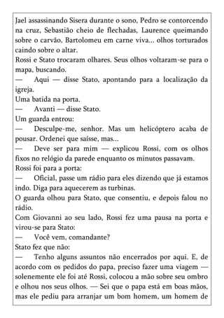 Jael assassinando Sisera durante o sono, Pedro se contorcendo
na cruz, Sebastião cheio de flechadas, Laurence queimando
sobre o carvão, Bartolomeu em carne viva... olhos torturados
caindo sobre o altar.
Rossi e Stato trocaram olhares. Seus olhos voltaram-se para o
mapa, buscando.
—      Aqui — disse Stato, apontando para a localização da
igreja.
Uma batida na porta.
—      Avanti — disse Stato.
Um guarda entrou:
—      Desculpe-me, senhor. Mas um helicóptero acaba de
pousar. Ordenei que saísse, mas...
—      Deve ser para mim — explicou Rossi, com os olhos
fixos no relógio da parede enquanto os minutos passavam.
Rossi foi para a porta:
—      Oficial, passe um rádio para eles dizendo que já estamos
indo. Diga para aquecerem as turbinas.
O guarda olhou para Stato, que consentiu, e depois falou no
rádio.
Com Giovanni ao seu lado, Rossi fez uma pausa na porta e
virou-se para Stato:
—      Você vem, comandante?
Stato fez que não:
—      Tenho alguns assuntos não encerrados por aqui. E, de
acordo com os pedidos do papa, preciso fazer uma viagem —
solenemente ele foi até Rossi, colocou a mão sobre seu ombro
e olhou nos seus olhos. — Sei que o papa está em boas mãos,
mas ele pediu para arranjar um bom homem, um homem de
 