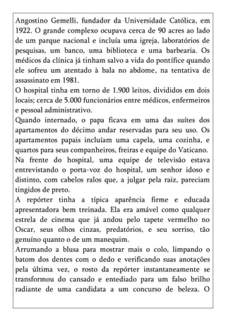 Angostino Gemelli, fundador da Universidade Católica, em
1922. O grande complexo ocupava cerca de 90 acres ao lado
de um parque nacional e incluía uma igreja, laboratórios de
pesquisas, um banco, uma biblioteca e uma barbearia. Os
médicos da clínica já tinham salvo a vida do pontífice quando
ele sofreu um atentado à bala no abdome, na tentativa de
assassinato em 1981.
O hospital tinha em torno de 1.900 leitos, divididos em dois
locais; cerca de 5.000 funcionários entre médicos, enfermeiros
e pessoal administrativo.
Quando internado, o papa ficava em uma das suítes dos
apartamentos do décimo andar reservadas para seu uso. Os
apartamentos papais incluíam uma capela, uma cozinha, e
quartos para seus companheiros, freiras e equipe do Vaticano.
Na frente do hospital, uma equipe de televisão estava
entrevistando o porta-voz do hospital, um senhor idoso e
distinto, com cabelos ralos que, a julgar pela raiz, pareciam
tingidos de preto.
A repórter tinha a típica aparência firme e educada
apresentadora bem treinada. Ela era amável como qualquer
estrela de cinema que já andou pelo tapete vermelho no
Oscar, seus olhos cinzas, predatórios, e seu sorriso, tão
genuíno quanto o de um manequim.
Arrumando a blusa para mostrar mais o colo, limpando o
batom dos dentes com o dedo e verificando suas anotações
pela última vez, o rosto da repórter instantaneamente se
transformou do cansado e entediado para um falso brilho
radiante de uma candidata a um concurso de beleza. O
 