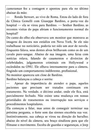cameraman fez a contagem e apontou para ela no último
abaixar da mão:
—     Ronda Stewart, ao vivo de Roma. Estou do lado de fora
da Clínica Gemelli com Giuseppe Bardino, o porta-voz do
hospital — ela se virou para Bardino. — Senhor Bardino, as
recentes visitas do papa afetam o funcionamento normal do
hospital?
Do canto do olho ela observava um monitor que mostrava as
imagens do âncora nos estúdios em Nova York. Se ele não
trabalhasse no noticiário, poderia ter sido um ator de novela.
Enquanto falava, seus dentes alvos brilhavam como os de um
cavalo puro-sangue. Abaixo de sua imagem, uma faixa com
notícias rolava, falando de casamentos e divórcios de
celebridades, julgamentos criminais em Hollywood e
escândalos na ONU. Ele olhava intensamente para a câmera,
fingindo um comportamento indiferente, profissional.
No monitor apareceu um close de Bardino.
Bardino balançou a cabeça e sorriu:
—     Apesar da importância de atender o papa, aqueles
pacientes que precisam ser tratados continuam em
tratamento. Na verdade, o décimo andar, onde ele fica, está
parcialmente fechado. Não existe uma mudança em nossas
prioridades de tratamentos ou interrupção nos serviços e
procedimentos hospitalares.
Ela começou a falar, mas antes de conseguir terminar sua
próxima pergunta, o forte som das sirenes encobriu sua voz.
Instintivamente, sua cabeça se virou na direção do barulho;
abaixo do nível da câmera, seu braço sinalizou para que ele
filmasse o movimento. Escolta de guardas e seguranças, o Jeep
 