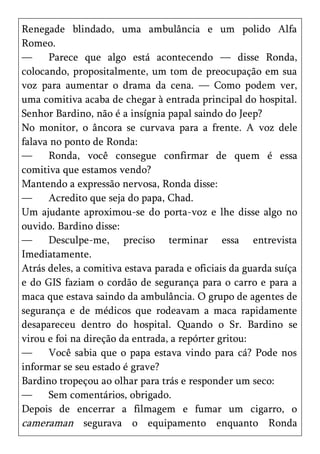 Renegade blindado, uma ambulância e um polido Alfa
Romeo.
—     Parece que algo está acontecendo — disse Ronda,
colocando, propositalmente, um tom de preocupação em sua
voz para aumentar o drama da cena. — Como podem ver,
uma comitiva acaba de chegar à entrada principal do hospital.
Senhor Bardino, não é a insígnia papal saindo do Jeep?
No monitor, o âncora se curvava para a frente. A voz dele
falava no ponto de Ronda:
—     Ronda, você consegue confirmar de quem é essa
comitiva que estamos vendo?
Mantendo a expressão nervosa, Ronda disse:
—     Acredito que seja do papa, Chad.
Um ajudante aproximou-se do porta-voz e lhe disse algo no
ouvido. Bardino disse:
—     Desculpe-me, preciso terminar essa entrevista
Imediatamente.
Atrás deles, a comitiva estava parada e oficiais da guarda suíça
e do GIS faziam o cordão de segurança para o carro e para a
maca que estava saindo da ambulância. O grupo de agentes de
segurança e de médicos que rodeavam a maca rapidamente
desapareceu dentro do hospital. Quando o Sr. Bardino se
virou e foi na direção da entrada, a repórter gritou:
—     Você sabia que o papa estava vindo para cá? Pode nos
informar se seu estado é grave?
Bardino tropeçou ao olhar para trás e responder um seco:
—     Sem comentários, obrigado.
Depois de encerrar a filmagem e fumar um cigarro, o
cameraman segurava o equipamento enquanto Ronda
 