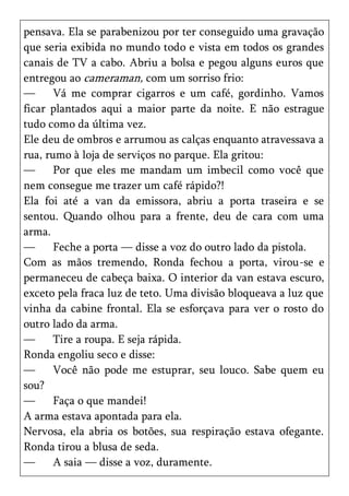 pensava. Ela se parabenizou por ter conseguido uma gravação
que seria exibida no mundo todo e vista em todos os grandes
canais de TV a cabo. Abriu a bolsa e pegou alguns euros que
entregou ao cameraman, com um sorriso frio:
—      Vá me comprar cigarros e um café, gordinho. Vamos
ficar plantados aqui a maior parte da noite. E não estrague
tudo como da última vez.
Ele deu de ombros e arrumou as calças enquanto atravessava a
rua, rumo à loja de serviços no parque. Ela gritou:
—      Por que eles me mandam um imbecil como você que
nem consegue me trazer um café rápido?!
Ela foi até a van da emissora, abriu a porta traseira e se
sentou. Quando olhou para a frente, deu de cara com uma
arma.
—      Feche a porta — disse a voz do outro lado da pistola.
Com as mãos tremendo, Ronda fechou a porta, virou-se e
permaneceu de cabeça baixa. O interior da van estava escuro,
exceto pela fraca luz de teto. Uma divisão bloqueava a luz que
vinha da cabine frontal. Ela se esforçava para ver o rosto do
outro lado da arma.
—      Tire a roupa. E seja rápida.
Ronda engoliu seco e disse:
—      Você não pode me estuprar, seu louco. Sabe quem eu
sou?
—      Faça o que mandei!
A arma estava apontada para ela.
Nervosa, ela abria os botões, sua respiração estava ofegante.
Ronda tirou a blusa de seda.
—      A saia — disse a voz, duramente.
 