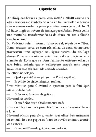 Capítulo 61

O helicóptero branco e preto, com CARABINIERI escrito em
letras grandes e o símbolo do olho de boi vermelho e branco
com o centro verde na parte posterior voava pela cidade. O
sol fraco tingia as nuvens de fumaça que cobriam Roma como
uma mortalha, transformando-as de cinza em um delicado
tom de amarelo.
Do Vaticano, saíram voando rumo ao sul, seguindo o Tiber.
Como estavam cerca de cem pés acima da água, os motores
provocavam uma agitação nas águas escuras do rio logo
abaixo. Preso ao assento na parte traseira do helicóptero, veio
à mente de Rossi que se Deus realmente estivesse olhando
para baixo, acharia que o helicóptero parecia uma vespa
brava, com asas afiadas, indo atrás de seu alvo.
Ele olhou no relógio.
—      Qual a previsão? — perguntou Rossi ao piloto.
—      Previsão de cinco minutos, senhor.
Rossi virou-se para Giovanni e apontou para o fone que
estava ao lado dele:
—      Coloque o fone — ele gritou.
Giovanni respondeu:
—      O quê? Não ouço absolutamente nada.
Rossi riu e fez a mímica para ele entender que deveria colocar
o fone.
Giovanni olhava para ele e, então, seus olhos demonstraram
ter entendido e ele pegou os fones de ouvido e tentou ajustá-
los à cabeça.
—      Como está? — ele gritou no microfone.
 