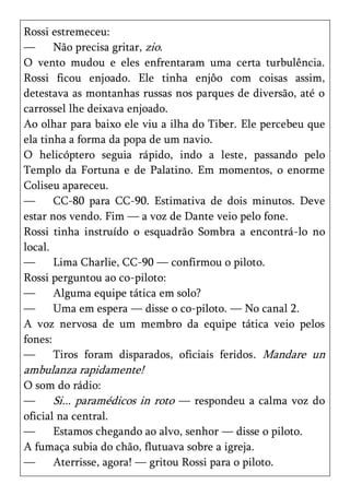 Rossi estremeceu:
—      Não precisa gritar, zio.
O vento mudou e eles enfrentaram uma certa turbulência.
Rossi ficou enjoado. Ele tinha enjôo com coisas assim,
detestava as montanhas russas nos parques de diversão, até o
carrossel lhe deixava enjoado.
Ao olhar para baixo ele viu a ilha do Tiber. Ele percebeu que
ela tinha a forma da popa de um navio.
O helicóptero seguia rápido, indo a leste, passando pelo
Templo da Fortuna e de Palatino. Em momentos, o enorme
Coliseu apareceu.
—      CC-80 para CC-90. Estimativa de dois minutos. Deve
estar nos vendo. Fim — a voz de Dante veio pelo fone.
Rossi tinha instruído o esquadrão Sombra a encontrá-lo no
local.
—      Lima Charlie, CC-90 — confirmou o piloto.
Rossi perguntou ao co-piloto:
—      Alguma equipe tática em solo?
—      Uma em espera — disse o co-piloto. — No canal 2.
A voz nervosa de um membro da equipe tática veio pelos
fones:
—      Tiros foram disparados, oficiais feridos. Mandare un
ambulanza rapidamente!
O som do rádio:
—      Si... paramédicos in roto — respondeu a calma voz do
oficial na central.
—      Estamos chegando ao alvo, senhor — disse o piloto.
A fumaça subia do chão, flutuava sobre a igreja.
—      Aterrisse, agora! — gritou Rossi para o piloto.
 