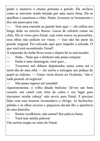 pedra e manteve a chama próxima à parede. Ela oscilava
como se estivesse sendo beijada por uma suave brisa. Ele se
ajoelhou e examinou o chão. Então, levantou-se lentamente e
deu um passo para trás.
—     Tem uma emenda na parede bem aqui — ele enfiou seu
longo dedo na estreita fissura. Lascas de calcário caíam no
chão. Ele se virou para Faisal, cujo rosto estava na penumbra,
seus olhos não podiam ser vistos. — Isso não faz parte da
parede original. Foi colocada aqui para impedir a entrada. O
que você está escondendo, Faisal?
A expressão do árabe ficou tensa e depois foi se suavizando:
—     Nada... Nada que o dinheiro não possa comprar.
—     Então é uma chantagem, você quer...
—     Trezentos mil dólares depositados nessa conta até o
meio-dia de ama¬nhã — ele sorriu e entregou um pedaço de
papel ao italiano. — Como vocês dizem no Ocidente, "não é
nada pessoal, só negócios".
—     Não posso esperar até amanhã!
Aparentemente, o velho ditado beduíno "dê-me um bom
camelo, um cantil com leite de cabra e um lugar para
descansar minha cabeça" não servia para Faisal. E precisar
lidar com esse homem incomodava o clérigo. As bochechas
pálidas e os olhos escuros e pequenos davam-lhe a aparência
de uma doninha.
—     Somos cavalheiros, não somos? Sua palavra basta.
—     Você tem minha palavra!
Um sorriso surgiu no rosto de Faisal:
 