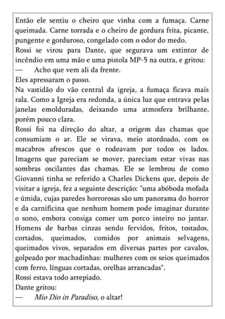 Então ele sentiu o cheiro que vinha com a fumaça. Carne
queimada. Carne torrada e o cheiro de gordura frita, picante,
pungente e gorduroso, congelado com o odor do medo.
Rossi se virou para Dante, que segurava um extintor de
incêndio em uma mão e uma pistola MP-5 na outra, e gritou:
—      Acho que vem ali da frente.
Eles apressaram o passo.
Na vastidão do vão central da igreja, a fumaça ficava mais
rala. Como a Igreja era redonda, a única luz que entrava pelas
janelas emolduradas, deixando uma atmosfera brilhante,
porém pouco clara.
Rossi foi na direção do altar, a origem das chamas que
consumiam o ar. Ele se virava, meio atordoado, com os
macabros afrescos que o rodeavam por todos os lados.
Imagens que pareciam se mover, pareciam estar vivas nas
sombras oscilantes das chamas. Ele se lembrou de como
Giovanni tinha se referido a Charles Dickens que, depois de
visitar a igreja, fez a seguinte descrição: "uma abóboda mofada
e úmida, cujas paredes horrorosas são um panorama do horror
e da carnificina que nenhum homem pode imaginar durante
o sono, embora consiga comer um porco inteiro no jantar.
Homens de barbas cinzas sendo fervidos, fritos, tostados,
cortados, queimados, comidos por animais selvagens,
queimados vivos, separados em diversas partes por cavalos,
golpeado por machadinhas: mulheres com os seios queimados
com ferro, línguas cortadas, orelhas arrancadas".
Rossi estava todo arrepiado.
Dante gritou:
—      Mio Dio in Paradiso, o altar!
 