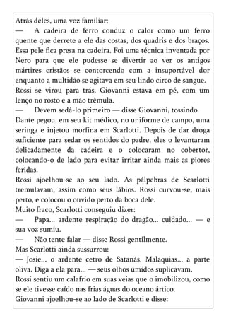 Atrás deles, uma voz familiar:
—      A cadeira de ferro conduz o calor como um ferro
quente que derrete a ele das costas, dos quadris e dos braços.
Essa pele fica presa na cadeira. Foi uma técnica inventada por
Nero para que ele pudesse se divertir ao ver os antigos
mártires cristãos se contorcendo com a insuportável dor
enquanto a multidão se agitava em seu lindo circo de sangue.
Rossi se virou para trás. Giovanni estava em pé, com um
lenço no rosto e a mão trêmula.
—      Devem sedá-lo primeiro — disse Giovanni, tossindo.
Dante pegou, em seu kit médico, no uniforme de campo, uma
seringa e injetou morfina em Scarlotti. Depois de dar droga
suficiente para sedar os sentidos do padre, eles o levantaram
delicadamente da cadeira e o colocaram no cobertor,
colocando-o de lado para evitar irritar ainda mais as piores
feridas.
Rossi ajoelhou-se ao seu lado. As pálpebras de Scarlotti
tremulavam, assim como seus lábios. Rossi curvou-se, mais
perto, e colocou o ouvido perto da boca dele.
Muito fraco, Scarlotti conseguiu dizer:
—      Papa... ardente respiração do dragão... cuidado... — e
sua voz sumiu.
—      Não tente falar — disse Rossi gentilmente.
Mas Scarlotti ainda sussurrou:
— Josie... o ardente cetro de Satanás. Malaquias... a parte
oliva. Diga a ela para... — seus olhos úmidos suplicavam.
Rossi sentiu um calafrio em suas veias que o imobilizou, como
se ele tivesse caído nas frias águas do oceano ártico.
Giovanni ajoelhou-se ao lado de Scarlotti e disse:
 