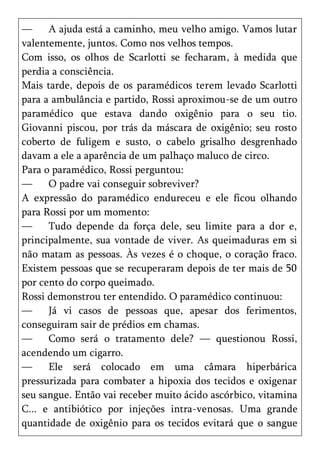 —     A ajuda está a caminho, meu velho amigo. Vamos lutar
valentemente, juntos. Como nos velhos tempos.
Com isso, os olhos de Scarlotti se fecharam, à medida que
perdia a consciência.
Mais tarde, depois de os paramédicos terem levado Scarlotti
para a ambulância e partido, Rossi aproximou-se de um outro
paramédico que estava dando oxigênio para o seu tio.
Giovanni piscou, por trás da máscara de oxigênio; seu rosto
coberto de fuligem e susto, o cabelo grisalho desgrenhado
davam a ele a aparência de um palhaço maluco de circo.
Para o paramédico, Rossi perguntou:
—     O padre vai conseguir sobreviver?
A expressão do paramédico endureceu e ele ficou olhando
para Rossi por um momento:
—     Tudo depende da força dele, seu limite para a dor e,
principalmente, sua vontade de viver. As queimaduras em si
não matam as pessoas. Às vezes é o choque, o coração fraco.
Existem pessoas que se recuperaram depois de ter mais de 50
por cento do corpo queimado.
Rossi demonstrou ter entendido. O paramédico continuou:
—     Já vi casos de pessoas que, apesar dos ferimentos,
conseguiram sair de prédios em chamas.
—     Como será o tratamento dele? — questionou Rossi,
acendendo um cigarro.
—     Ele será colocado em uma câmara hiperbárica
pressurizada para combater a hipoxia dos tecidos e oxigenar
seu sangue. Então vai receber muito ácido ascórbico, vitamina
C... e antibiótico por injeções intra-venosas. Uma grande
quantidade de oxigênio para os tecidos evitará que o sangue
 