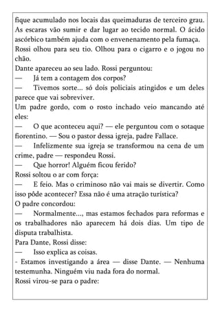 fique acumulado nos locais das queimaduras de terceiro grau.
As escaras vão sumir e dar lugar ao tecido normal. O ácido
ascórbico também ajuda com o envenenamento pela fumaça.
Rossi olhou para seu tio. Olhou para o cigarro e o jogou no
chão.
Dante apareceu ao seu lado. Rossi perguntou:
—     Já tem a contagem dos corpos?
—     Tivemos sorte... só dois policiais atingidos e um deles
parece que vai sobreviver.
Um padre gordo, com o rosto inchado veio mancando até
eles:
—     O que aconteceu aqui? — ele perguntou com o sotaque
fiorentino. — Sou o pastor dessa igreja, padre Fallace.
—     Infelizmente sua igreja se transformou na cena de um
crime, padre — respondeu Rossi.
—     Que horror! Alguém ficou ferido?
Rossi soltou o ar com força:
—     E feio. Mas o criminoso não vai mais se divertir. Como
isso pôde acontecer? Essa não é uma atração turística?
O padre concordou:
—     Normalmente..., mas estamos fechados para reformas e
os trabalhadores não aparecem há dois dias. Um tipo de
disputa trabalhista.
Para Dante, Rossi disse:
—     Isso explica as coisas.
- Estamos investigando a área — disse Dante. — Nenhuma
testemunha. Ninguém viu nada fora do normal.
Rossi virou-se para o padre:
 