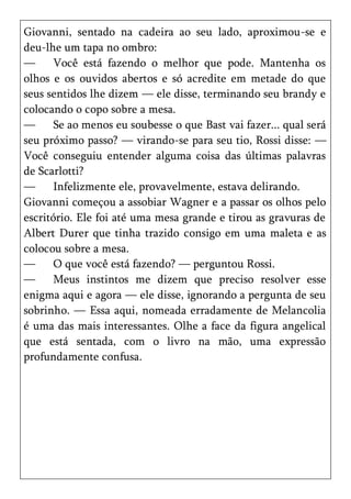 Giovanni, sentado na cadeira ao seu lado, aproximou-se e
deu-lhe um tapa no ombro:
—      Você está fazendo o melhor que pode. Mantenha os
olhos e os ouvidos abertos e só acredite em metade do que
seus sentidos lhe dizem — ele disse, terminando seu brandy e
colocando o copo sobre a mesa.
—      Se ao menos eu soubesse o que Bast vai fazer... qual será
seu próximo passo? — virando-se para seu tio, Rossi disse: —
Você conseguiu entender alguma coisa das últimas palavras
de Scarlotti?
—      Infelizmente ele, provavelmente, estava delirando.
Giovanni começou a assobiar Wagner e a passar os olhos pelo
escritório. Ele foi até uma mesa grande e tirou as gravuras de
Albert Durer que tinha trazido consigo em uma maleta e as
colocou sobre a mesa.
—      O que você está fazendo? — perguntou Rossi.
—      Meus instintos me dizem que preciso resolver esse
enigma aqui e agora — ele disse, ignorando a pergunta de seu
sobrinho. — Essa aqui, nomeada erradamente de Melancolia
é uma das mais interessantes. Olhe a face da figura angelical
que está sentada, com o livro na mão, uma expressão
profundamente confusa.
 