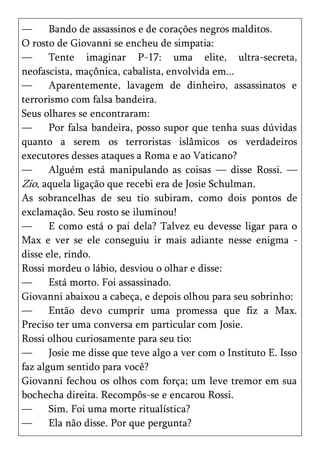 —      Bando de assassinos e de corações negros malditos.
O rosto de Giovanni se encheu de simpatia:
—      Tente imaginar P-17: uma elite, ultra-secreta,
neofascista, maçônica, cabalista, envolvida em...
—      Aparentemente, lavagem de dinheiro, assassinatos e
terrorismo com falsa bandeira.
Seus olhares se encontraram:
—      Por falsa bandeira, posso supor que tenha suas dúvidas
quanto a serem os terroristas islâmicos os verdadeiros
executores desses ataques a Roma e ao Vaticano?
—      Alguém está manipulando as coisas — disse Rossi. —
Zio, aquela ligação que recebi era de Josie Schulman.
As sobrancelhas de seu tio subiram, como dois pontos de
exclamação. Seu rosto se iluminou!
—      E como está o pai dela? Talvez eu devesse ligar para o
Max e ver se ele conseguiu ir mais adiante nesse enigma -
disse ele, rindo.
Rossi mordeu o lábio, desviou o olhar e disse:
—      Está morto. Foi assassinado.
Giovanni abaixou a cabeça, e depois olhou para seu sobrinho:
—      Então devo cumprir uma promessa que fiz a Max.
Preciso ter uma conversa em particular com Josie.
Rossi olhou curiosamente para seu tio:
—      Josie me disse que teve algo a ver com o Instituto E. Isso
faz algum sentido para você?
Giovanni fechou os olhos com força; um leve tremor em sua
bochecha direita. Recompôs-se e encarou Rossi.
—      Sim. Foi uma morte ritualística?
—      Ela não disse. Por que pergunta?
 