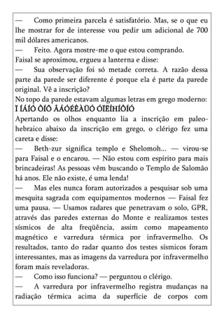 —      Como primeira parcela é satisfatório. Mas, se o que eu
lhe mostrar for de interesse vou pedir um adicional de 700
mil dólares americanos.
—      Feito. Agora mostre-me o que estou comprando.
Faisal se aproximou, ergueu a lanterna e disse:
—      Sua observação foi só metade correta. A razão dessa
parte da parede ser diferente é porque ela é parte da parede
original. Vê a inscrição?
No topo da parede estavam algumas letras em grego moderno:
Ï ÍÁÍÓ ÔÍÕ ÂÁÓÉÊÀÜÓ ÓÏËÍHÍÔÍÓ
Apertando os olhos enquanto lia a inscrição em paleo-
hebraico abaixo da inscrição em grego, o clérigo fez uma
careta e disse:
—      Beth-zur significa templo e Shelomoh... — virou-se
para Faisal e o encarou. — Não estou com espírito para mais
brincadeiras! As pessoas vêm buscando o Templo de Salomão
há anos. Ele não existe, é uma lenda!
—      Mas eles nunca foram autorizados a pesquisar sob uma
mesquita sagrada com equipamentos modernos — Faisal fez
uma pausa. — Usamos radares que penetravam o solo, GPR,
através das paredes externas do Monte e realizamos testes
sísmicos de alta freqüência, assim como mapeamento
magnético e varredura térmica por infravermelho. Os
resultados, tanto do radar quanto dos testes sísmicos foram
interessantes, mas as imagens da varredura por infravermelho
foram mais reveladoras.
—      Como isso funciona? — perguntou o clérigo.
—      A varredura por infravermelho registra mudanças na
radiação térmica acima da superfície de corpos com
 