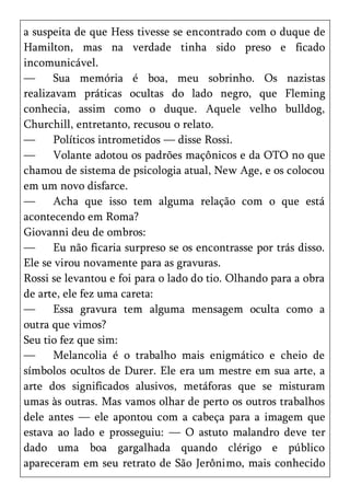 a suspeita de que Hess tivesse se encontrado com o duque de
Hamilton, mas na verdade tinha sido preso e ficado
incomunicável.
—     Sua memória é boa, meu sobrinho. Os nazistas
realizavam práticas ocultas do lado negro, que Fleming
conhecia, assim como o duque. Aquele velho bulldog,
Churchill, entretanto, recusou o relato.
—     Políticos intrometidos — disse Rossi.
—     Volante adotou os padrões maçônicos e da OTO no que
chamou de sistema de psicologia atual, New Age, e os colocou
em um novo disfarce.
—     Acha que isso tem alguma relação com o que está
acontecendo em Roma?
Giovanni deu de ombros:
—     Eu não ficaria surpreso se os encontrasse por trás disso.
Ele se virou novamente para as gravuras.
Rossi se levantou e foi para o lado do tio. Olhando para a obra
de arte, ele fez uma careta:
—     Essa gravura tem alguma mensagem oculta como a
outra que vimos?
Seu tio fez que sim:
—     Melancolia é o trabalho mais enigmático e cheio de
símbolos ocultos de Durer. Ele era um mestre em sua arte, a
arte dos significados alusivos, metáforas que se misturam
umas às outras. Mas vamos olhar de perto os outros trabalhos
dele antes — ele apontou com a cabeça para a imagem que
estava ao lado e prosseguiu: — O astuto malandro deve ter
dado uma boa gargalhada quando clérigo e público
apareceram em seu retrato de São Jerônimo, mais conhecido
 