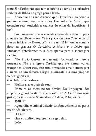 como São Gerônimo, que tem o crédito de ter sido o primeiro
tradutor da Bíblia do grego para o latim.
—     Acho que está me dizendo que Durer foi algo como o
que me contou uma vez sobre Leonardo Da Vinci, que
escondeu suas verdadeiras crenças do olhar da Inquisição, é
isso?
—     Sim, mais uma vez, a verdade escondida a olho nu para
aqueles com olhos de ver. Veja a placa, ou cartellino no canto
com as iniciais de Durer, AD, e a data, 1514. Assim como a
placa na gravura O Cavaleiro, a Morte e o Diabo que
estudamos anteriormente, a data aponta para a mensagem
secreta.
—     Não é São Gerônimo que está Folheando o livro e
estudando. Não é a Igreja Católica que ele honra, ou os
evangelhos. Durer está, isso sim, prestando uma homenagem
à morte de um famoso adepto Illuminati e a suas próprias
crenças gnósticas.
Rossi balançou a cabeça:
—     Melhor trazer o giz de cera.
—     Primeiro as dicas menos óbvias. Na linguagem dos
adeptos, a gematria da cabala, o valor de AD é de um mais
quatro, ou seja, cinco. Somando isso à data, 1514, temos...
—     1519. E?
—     Agora olhe o animal deitado confortavelmente na parte
inferior da pintura.
—     O leão?
—     Que no zodíaco representa o signo de...
—     Leão.
 