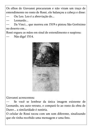 Os olhos de Giovanni procuraram e não viram um traço de
entendimento no rosto de Rossi, ele balançou a cabeça e disse:
—     Ou Leo. Leo é a abreviação de...
—     Leonardo...
—     Da Vinci... que morreu em 1519 e pintou São Gerônimo
no deserto em...
Rossi ergueu as mãos em sinal de entendimento e suspirou:
—     Não diga! 1514.




Giovanni acrescentou:
—     Se você se lembrar da única imagem existente de
Leonardo, seu auto-retrato, e compará-lo ao rosto da obra de
Durer... a similaridade é notória.
O celular de Rossi tocou com um som diferente, sinalizando
que ele tinha recebido uma mensagem e uma foto.
 