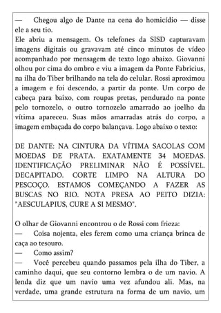 —      Chegou algo de Dante na cena do homicídio — disse
ele a seu tio.
Ele abriu a mensagem. Os telefones da SISD capturavam
imagens digitais ou gravavam até cinco minutos de vídeo
acompanhado por mensagem de texto logo abaixo. Giovanni
olhou por cima do ombro e viu a imagem da Ponte Fabricius,
na ilha do Tiber brilhando na tela do celular. Rossi aproximou
a imagem e foi descendo, a partir da ponte. Um corpo de
cabeça para baixo, com roupas pretas, pendurado na ponte
pelo tornozelo, o outro tornozelo amarrado ao joelho da
vítima apareceu. Suas mãos amarradas atrás do corpo, a
imagem embaçada do corpo balançava. Logo abaixo o texto:

DE DANTE: NA CINTURA DA VÍTIMA SACOLAS COM
MOEDAS DE PRATA. EXATAMENTE 34 MOEDAS.
IDENTIFICAÇÃO PRELIMINAR NÃO É POSSÍVEL.
DECAPITADO. CORTE LIMPO NA ALTURA DO
PESCOÇO. ESTAMOS COMEÇANDO A FAZER AS
BUSCAS NO RIO. NOTA PRESA AO PEITO DIZIA:
"AESCULAPIUS, CURE A SI MESMO".

O olhar de Giovanni encontrou o de Rossi com frieza:
—     Coisa nojenta, eles ferem como uma criança brinca de
caça ao tesouro.
—     Como assim?
—     Você percebeu quando passamos pela ilha do Tiber, a
caminho daqui, que seu contorno lembra o de um navio. A
lenda diz que um navio uma vez afundou ali. Mas, na
verdade, uma grande estrutura na forma de um navio, um
 