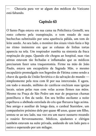 —      Checaria para ver se algum dos médicos do Vaticano
está faltando.

                         Capítulo 63

O Santo Papa estava em sua cama na Policlínica Gemelli, seu
rosto coberto pela transpiração, o tom rosado de suas
bochechas substituído por uma aparência pálida, um tom de
leite azedo. Ao seu lado, o monitor dos sinais vitais fazia o bip
no ritmo insistente em que as colunas de linhas tortas
aparecia na tela. Um respirador zumbia na sintonia da fraca
respiração do papa. Quando ele chegou ao hospital, suas vias
aéreas estavam tão fechadas e inflamadas que os médicos
precisaram fazer uma traqueotomia. Firme na mão de João
Paulo, estava um escapulário da Sagrada Mãe, o mesmo
escapulário promulgado nos Segredos de Fátima como sendo a
chave da queda da União Soviética e da salvação do mundo —
simplesmente pela reza com fé por sua intercessão. E agora,
em todo o mundo, milhões de católicos enchiam suas igrejas
locais, saíam pelas ruas com velas acesas firmes nas mãos.
Mesmo na Praça de São Pedro um mar de pequenas chamas
pontilhava o fim da tarde. Em seu brilho oscilante a noite
espelhava a abóboda estrelada do céu que flutuava logo acima.
Seu amigo e auxiliar de longa data, o cardeal Stanislaw, um
companheiro próximo dele por quase 40 anos, quase um filho,
sentou-se ao seu lado, sua voz era um suave sussurro rezando
o rosário fervorosamente. Médicos, ajudantes e clérigos
também estavam na suíte privada, andando de um lado para o
outro e esperando por um milagre.
 