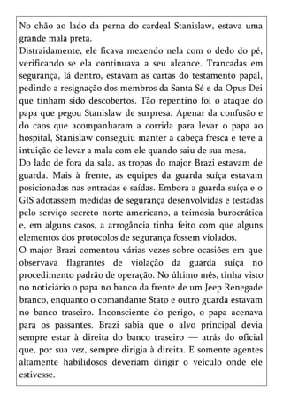 No chão ao lado da perna do cardeal Stanislaw, estava uma
grande mala preta.
Distraidamente, ele ficava mexendo nela com o dedo do pé,
verificando se ela continuava a seu alcance. Trancadas em
segurança, lá dentro, estavam as cartas do testamento papal,
pedindo a resignação dos membros da Santa Sé e da Opus Dei
que tinham sido descobertos. Tão repentino foi o ataque do
papa que pegou Stanislaw de surpresa. Apenar da confusão e
do caos que acompanharam a corrida para levar o papa ao
hospital, Stanislaw conseguiu manter a cabeça fresca e teve a
intuição de levar a mala com ele quando saiu de sua mesa.
Do lado de fora da sala, as tropas do major Brazi estavam de
guarda. Mais à frente, as equipes da guarda suíça estavam
posicionadas nas entradas e saídas. Embora a guarda suíça e o
GIS adotassem medidas de segurança desenvolvidas e testadas
pelo serviço secreto norte-americano, a teimosia burocrática
e, em alguns casos, a arrogância tinha feito com que alguns
elementos dos protocolos de segurança fossem violados.
O major Brazi comentou várias vezes sobre ocasiões em que
observava flagrantes de violação da guarda suíça no
procedimento padrão de operação. No último mês, tinha visto
no noticiário o papa no banco da frente de um Jeep Renegade
branco, enquanto o comandante Stato e outro guarda estavam
no banco traseiro. Inconsciente do perigo, o papa acenava
para os passantes. Brazi sabia que o alvo principal devia
sempre estar à direita do banco traseiro — atrás do oficial
que, por sua vez, sempre dirigia à direita. E somente agentes
altamente habilidosos deveriam dirigir o veículo onde ele
estivesse.
 
