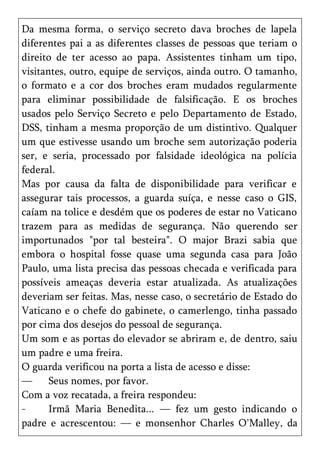 Da mesma forma, o serviço secreto dava broches de lapela
diferentes pai a as diferentes classes de pessoas que teriam o
direito de ter acesso ao papa. Assistentes tinham um tipo,
visitantes, outro, equipe de serviços, ainda outro. O tamanho,
o formato e a cor dos broches eram mudados regularmente
para eliminar possibilidade de falsificação. E os broches
usados pelo Serviço Secreto e pelo Departamento de Estado,
DSS, tinham a mesma proporção de um distintivo. Qualquer
um que estivesse usando um broche sem autorização poderia
ser, e seria, processado por falsidade ideológica na polícia
federal.
Mas por causa da falta de disponibilidade para verificar e
assegurar tais processos, a guarda suíça, e nesse caso o GIS,
caíam na tolice e desdém que os poderes de estar no Vaticano
trazem para as medidas de segurança. Não querendo ser
importunados "por tal besteira". O major Brazi sabia que
embora o hospital fosse quase uma segunda casa para João
Paulo, uma lista precisa das pessoas checada e verificada para
possíveis ameaças deveria estar atualizada. As atualizações
deveriam ser feitas. Mas, nesse caso, o secretário de Estado do
Vaticano e o chefe do gabinete, o camerlengo, tinha passado
por cima dos desejos do pessoal de segurança.
Um som e as portas do elevador se abriram e, de dentro, saiu
um padre e uma freira.
O guarda verificou na porta a lista de acesso e disse:
—      Seus nomes, por favor.
Com a voz recatada, a freira respondeu:
-      Irmã Maria Benedita... — fez um gesto indicando o
padre e acrescentou: — e monsenhor Charles O'Malley, da
 