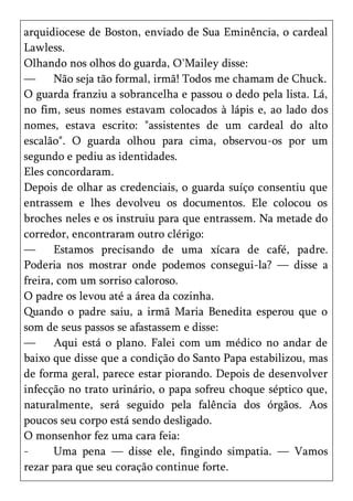arquidiocese de Boston, enviado de Sua Eminência, o cardeal
Lawless.
Olhando nos olhos do guarda, O'Mailey disse:
—      Não seja tão formal, irmã! Todos me chamam de Chuck.
O guarda franziu a sobrancelha e passou o dedo pela lista. Lá,
no fim, seus nomes estavam colocados à lápis e, ao lado dos
nomes, estava escrito: "assistentes de um cardeal do alto
escalão". O guarda olhou para cima, observou-os por um
segundo e pediu as identidades.
Eles concordaram.
Depois de olhar as credenciais, o guarda suíço consentiu que
entrassem e lhes devolveu os documentos. Ele colocou os
broches neles e os instruiu para que entrassem. Na metade do
corredor, encontraram outro clérigo:
—      Estamos precisando de uma xícara de café, padre.
Poderia nos mostrar onde podemos consegui-la? — disse a
freira, com um sorriso caloroso.
O padre os levou até a área da cozinha.
Quando o padre saiu, a irmã Maria Benedita esperou que o
som de seus passos se afastassem e disse:
—      Aqui está o plano. Falei com um médico no andar de
baixo que disse que a condição do Santo Papa estabilizou, mas
de forma geral, parece estar piorando. Depois de desenvolver
infecção no trato urinário, o papa sofreu choque séptico que,
naturalmente, será seguido pela falência dos órgãos. Aos
poucos seu corpo está sendo desligado.
O monsenhor fez uma cara feia:
-      Uma pena — disse ele, fingindo simpatia. — Vamos
rezar para que seu coração continue forte.
 