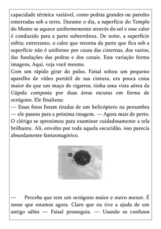 capacidade térmica variável, como pedras grandes ou paredes
enterradas sob a terra. Durante o dia, a superfície do Templo
do Monte se aquece uniformemente através do sol e esse calor
é conduzido para a parte subterrânea. De noite, a superfície
esfria; entretanto, o calor que retorna da parte que fica sob a
superfície não é uniforme por causa das cisternas, dos vazios,
das fundações das pedras e dos canais. Essa variação forma
imagens, Aqui, veja você mesmo.
Com um rápido girar do pulso, Faisal soltou um pequeno
aparelho de vídeo portátil de sua cintura, era pouca coisa
maior do que um maço de cigarros, tinha uma vista aérea da
Cúpula composta por duas áreas escuras em forma de
octógono. Ele finalizou:
— Essas fotos foram tiradas de um helicóptero na penumbra
— ele passou para a próxima imagem. — Agora mais de perto.
O clérigo se aproximou para examinar cuidadosamente a tela
brilhante. Ali, envolto por toda aquela escuridão, isso parecia
absurdamente fantasmagórico.




—     Perceba que tem um octógono maior e outro menor. É
nesse que estamos agora. Claro que eu tive a ajuda de um
antigo sábio — Faisal prosseguia. — Usando os confusos
 
