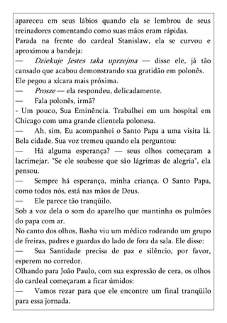 apareceu em seus lábios quando ela se lembrou de seus
treinadores comentando como suas mãos eram rápidas.
Parada na frente do cardeal Stanislaw, ela se curvou e
aproximou a bandeja:
—     Dziekuje Jestes taka uprzejma — disse ele, já tão
cansado que acabou demonstrando sua gratidão em polonês.
Ele pegou a xícara mais próxima.
—     Prosze — ela respondeu, delicadamente.
—     Fala polonês, irmã?
- Um pouco, Sua Eminência. Trabalhei em um hospital em
Chicago com uma grande clientela polonesa.
—     Ah, sim. Eu acompanhei o Santo Papa a uma visita lá.
Bela cidade. Sua voz tremeu quando ela perguntou:
—     Há alguma esperança? — seus olhos começaram a
lacrimejar. "Se ele soubesse que são lágrimas de alegria", ela
pensou.
—     Sempre há esperança, minha criança. O Santo Papa,
como todos nós, está nas mãos de Deus.
—     Ele parece tão tranqüilo.
Sob a voz dela o som do aparelho que mantinha os pulmões
do papa com ar.
No canto dos olhos, Basha viu um médico rodeando um grupo
de freiras, padres e guardas do lado de fora da sala. Ele disse:
—     Sua Santidade precisa de paz e silêncio, por favor,
esperem no corredor.
Olhando para João Paulo, com sua expressão de cera, os olhos
do cardeal começaram a ficar úmidos:
—     Vamos rezar para que ele encontre um final tranqüilo
para essa jornada.
 