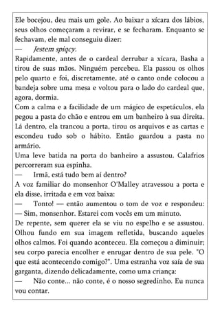 Ele bocejou, deu mais um gole. Ao baixar a xícara dos lábios,
seus olhos começaram a revirar, e se fecharam. Enquanto se
fechavam, ele mal conseguiu dizer:
—      Jestem spiqcy.
Rapidamente, antes de o cardeal derrubar a xícara, Basha a
tirou de suas mãos. Ninguém percebeu. Ela passou os olhos
pelo quarto e foi, discretamente, até o canto onde colocou a
bandeja sobre uma mesa e voltou para o lado do cardeal que,
agora, dormia.
Com a calma e a facilidade de um mágico de espetáculos, ela
pegou a pasta do chão e entrou em um banheiro à sua direita.
Lá dentro, ela trancou a porta, tirou os arquivos e as cartas e
escondeu tudo sob o hábito. Então guardou a pasta no
armário.
Uma leve batida na porta do banheiro a assustou. Calafrios
percorreram sua espinha.
—      Irmã, está tudo bem aí dentro?
A voz familiar do monsenhor O'Malley atravessou a porta e
ela disse, irritada e em voz baixa:
—      Tonto! — então aumentou o tom de voz e respondeu:
— Sim, monsenhor. Estarei com vocês em um minuto.
De repente, sem querer ela se viu no espelho e se assustou.
Olhou fundo em sua imagem refletida, buscando aqueles
olhos calmos. Foi quando aconteceu. Ela começou a diminuir;
seu corpo parecia encolher e enrugar dentro de sua pele. "O
que está acontecendo comigo?". Uma estranha voz saía de sua
garganta, dizendo delicadamente, como uma criança:
—      Não conte... não conte, é o nosso segredinho. Eu nunca
vou contar.
 