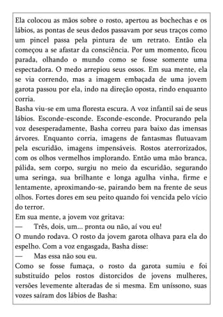 Ela colocou as mãos sobre o rosto, apertou as bochechas e os
lábios, as pontas de seus dedos passavam por seus traços como
um pincel passa pela pintura de um retrato. Então ela
começou a se afastar da consciência. Por um momento, ficou
parada, olhando o mundo como se fosse somente uma
espectadora. O medo arrepiou seus ossos. Em sua mente, ela
se via correndo, mas a imagem embaçada de uma jovem
garota passou por ela, indo na direção oposta, rindo enquanto
corria.
Basha viu-se em uma floresta escura. A voz infantil sai de seus
lábios. Esconde-esconde. Esconde-esconde. Procurando pela
voz desesperadamente, Basha correu para baixo das imensas
árvores. Enquanto corria, imagens de fantasmas flutuavam
pela escuridão, imagens impensáveis. Rostos aterrorizados,
com os olhos vermelhos implorando. Então uma mão branca,
pálida, sem corpo, surgiu no meio da escuridão, segurando
uma seringa, sua brilhante e longa agulha vinha, firme e
lentamente, aproximando-se, pairando bem na frente de seus
olhos. Fortes dores em seu peito quando foi vencida pelo vício
do terror.
Em sua mente, a jovem voz gritava:
—      Três, dois, um... pronta ou não, aí vou eu!
O mundo rodava. O rosto da jovem garota olhava para ela do
espelho. Com a voz engasgada, Basha disse:
—      Mas essa não sou eu.
Como se fosse fumaça, o rosto da garota sumiu e foi
substituído pelos rostos distorcidos de jovens mulheres,
versões levemente alteradas de si mesma. Em uníssono, suas
vozes saíram dos lábios de Basha:
 