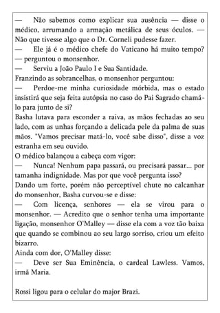 —      Não sabemos como explicar sua ausência — disse o
médico, arrumando a armação metálica de seus óculos. —
Não que tivesse algo que o Dr. Corneli pudesse fazer.
—      Ele já é o médico chefe do Vaticano há muito tempo?
— perguntou o monsenhor.
—      Serviu a João Paulo I e Sua Santidade.
Franzindo as sobrancelhas, o monsenhor perguntou:
—      Perdoe-me minha curiosidade mórbida, mas o estado
insistirá que seja feita autópsia no caso do Pai Sagrado chamá-
lo para junto de si?
Basha lutava para esconder a raiva, as mãos fechadas ao seu
lado, com as unhas forçando a delicada pele da palma de suas
mãos. "Vamos precisar matá-lo, você sabe disso", disse a voz
estranha em seu ouvido.
O médico balançou a cabeça com vigor:
—      Nunca! Nenhum papa passará, ou precisará passar... por
tamanha indignidade. Mas por que você pergunta isso?
Dando um forte, porém não perceptível chute no calcanhar
do monsenhor, Basha curvou-se e disse:
—      Com licença, senhores — ela se virou para o
monsenhor. — Acredito que o senhor tenha uma importante
ligação, monsenhor O’Malley — disse ela com a voz tão baixa
que quando se combinou ao seu largo sorriso, criou um efeito
bizarro.
Ainda com dor, O'Malley disse:
—      Deve ser Sua Eminência, o cardeal Lawless. Vamos,
irmã Maria.

Rossi ligou para o celular do major Brazi.
 