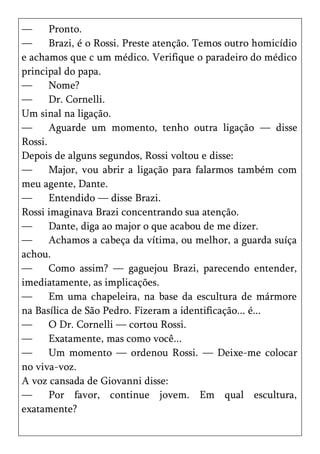 —      Pronto.
—      Brazi, é o Rossi. Preste atenção. Temos outro homicídio
e achamos que c um médico. Verifique o paradeiro do médico
principal do papa.
—      Nome?
—      Dr. Cornelli.
Um sinal na ligação.
—      Aguarde um momento, tenho outra ligação — disse
Rossi.
Depois de alguns segundos, Rossi voltou e disse:
—      Major, vou abrir a ligação para falarmos também com
meu agente, Dante.
—      Entendido — disse Brazi.
Rossi imaginava Brazi concentrando sua atenção.
—      Dante, diga ao major o que acabou de me dizer.
—      Achamos a cabeça da vítima, ou melhor, a guarda suíça
achou.
—      Como assim? — gaguejou Brazi, parecendo entender,
imediatamente, as implicações.
—      Em uma chapeleira, na base da escultura de mármore
na Basílica de São Pedro. Fizeram a identificação... é...
—      O Dr. Cornelli — cortou Rossi.
—      Exatamente, mas como você...
—      Um momento — ordenou Rossi. — Deixe-me colocar
no viva-voz.
A voz cansada de Giovanni disse:
—      Por favor, continue jovem. Em qual escultura,
exatamente?
 