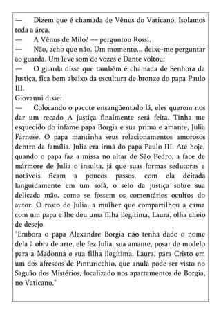 —      Dizem que é chamada de Vênus do Vaticano. Isolamos
toda a área.
—      A Vênus de Milo? — perguntou Rossi.
—      Não, acho que não. Um momento... deixe-me perguntar
ao guarda. Um leve som de vozes e Dante voltou:
—      O guarda disse que também é chamada de Senhora da
Justiça, fica bem abaixo da escultura de bronze do papa Paulo
III.
Giovanni disse:
—      Colocando o pacote ensangüentado lá, eles querem nos
dar um recado A justiça finalmente será feita. Tinha me
esquecido do infame papa Borgia e sua prima e amante, Julia
Farnese. O papa mantinha seus relacionamentos amorosos
dentro da família. Julia era irmã do papa Paulo III. Até hoje,
quando o papa faz a missa no altar de São Pedro, a face de
mármore de Julia o insulta, já que suas formas sedutoras e
notáveis ficam a poucos passos, com ela deitada
languidamente em um sofá, o selo da justiça sobre sua
delicada mão, como se fossem os comentários ocultos do
autor. O rosto de Julia, a mulher que compartilhou a cama
com um papa e lhe deu uma filha ilegítima, Laura, olha cheio
de desejo.
"Embora o papa Alexandre Borgia não tenha dado o nome
dela à obra de arte, ele fez Julia, sua amante, posar de modelo
para a Madonna e sua filha ilegítima, Laura, para Cristo em
um dos afrescos de Pinturicchio, que anula pode ser visto no
Saguão dos Mistérios, localizado nos apartamentos de Borgia,
no Vaticano."
 