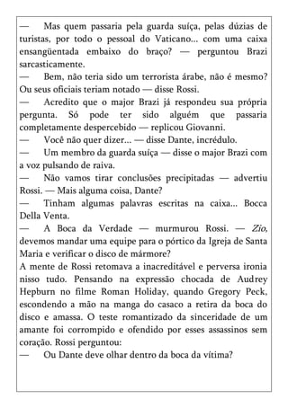 —      Mas quem passaria pela guarda suíça, pelas dúzias de
turistas, por todo o pessoal do Vaticano... com uma caixa
ensangüentada embaixo do braço? — perguntou Brazi
sarcasticamente.
—      Bem, não teria sido um terrorista árabe, não é mesmo?
Ou seus oficiais teriam notado — disse Rossi.
—      Acredito que o major Brazi já respondeu sua própria
pergunta. Só pode ter sido alguém que passaria
completamente despercebido — replicou Giovanni.
—      Você não quer dizer... — disse Dante, incrédulo.
—      Um membro da guarda suíça — disse o major Brazi com
a voz pulsando de raiva.
—      Não vamos tirar conclusões precipitadas — advertiu
Rossi. — Mais alguma coisa, Dante?
—      Tinham algumas palavras escritas na caixa... Bocca
Della Venta.
—      A Boca da Verdade — murmurou Rossi. — Zio,
devemos mandar uma equipe para o pórtico da Igreja de Santa
Maria e verificar o disco de mármore?
A mente de Rossi retomava a inacreditável e perversa ironia
nisso tudo. Pensando na expressão chocada de Audrey
Hepburn no filme Roman Holiday, quando Gregory Peck,
escondendo a mão na manga do casaco a retira da boca do
disco e amassa. O teste romantizado da sinceridade de um
amante foi corrompido e ofendido por esses assassinos sem
coração. Rossi perguntou:
—      Ou Dante deve olhar dentro da boca da vítima?
 
