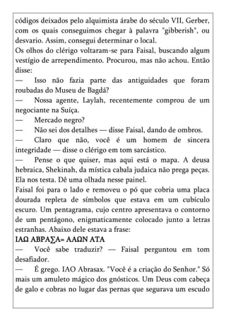 códigos deixados pelo alquimista árabe do século VII, Gerber,
com os quais conseguimos chegar à palavra "gibberish", ou
desvario. Assim, consegui determinar o local.
Os olhos do clérigo voltaram-se para Faisal, buscando algum
vestígio de arrependimento. Procurou, mas não achou. Então
disse:
—      Isso não fazia parte das antiguidades que foram
roubadas do Museu de Bagdá?
—      Nossa agente, Laylah, recentemente comprou de um
negociante na Suíça.
—      Mercado negro?
—      Não sei dos detalhes — disse Faisal, dando de ombros.
—      Claro que não, você é um homem de sincera
integridade — disse o clérigo em tom sarcástico.
—      Pense o que quiser, mas aqui está o mapa. A deusa
hebraica, Shekinah, da mística cabala judaica não prega peças.
Ela nos testa. Dê uma olhada nesse painel.
Faisal foi para o lado e removeu o pó que cobria uma placa
dourada repleta de símbolos que estava em um cubículo
escuro. Um pentagrama, cujo centro apresentava o contorno
de um pentágono, enigmaticamente colocado junto a letras
estranhas. Abaixo dele estava a frase:
IAΩ ABPA∑A= AAΩN ATA
—      Você sabe traduzir? — Faisal perguntou em tom
desafiador.
—      É grego. IAO Abrasax. "Você é a criação do Senhor." Só
mais um amuleto mágico dos gnósticos. Um Deus com cabeça
de galo e cobras no lugar das pernas que segurava um escudo
 
