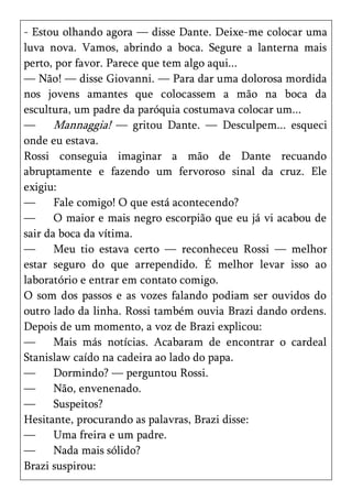 - Estou olhando agora — disse Dante. Deixe-me colocar uma
luva nova. Vamos, abrindo a boca. Segure a lanterna mais
perto, por favor. Parece que tem algo aqui...
— Não! — disse Giovanni. — Para dar uma dolorosa mordida
nos jovens amantes que colocassem a mão na boca da
escultura, um padre da paróquia costumava colocar um...
—      Mannaggia! — gritou Dante. — Desculpem... esqueci
onde eu estava.
Rossi conseguia imaginar a mão de Dante recuando
abruptamente e fazendo um fervoroso sinal da cruz. Ele
exigiu:
—      Fale comigo! O que está acontecendo?
—      O maior e mais negro escorpião que eu já vi acabou de
sair da boca da vítima.
—      Meu tio estava certo — reconheceu Rossi — melhor
estar seguro do que arrependido. É melhor levar isso ao
laboratório e entrar em contato comigo.
O som dos passos e as vozes falando podiam ser ouvidos do
outro lado da linha. Rossi também ouvia Brazi dando ordens.
Depois de um momento, a voz de Brazi explicou:
—      Mais más notícias. Acabaram de encontrar o cardeal
Stanislaw caído na cadeira ao lado do papa.
—      Dormindo? — perguntou Rossi.
—      Não, envenenado.
—      Suspeitos?
Hesitante, procurando as palavras, Brazi disse:
—      Uma freira e um padre.
—      Nada mais sólido?
Brazi suspirou:
 