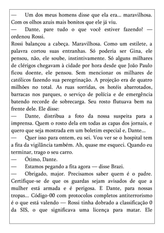 —      Um dos meus homens disse que ela era... maravilhosa.
Com os olhos azuis mais bonitos que ele já viu.
—      Dante, pare tudo o que você estiver fazendo! —
ordenou Rossi.
Rossi balançou a cabeça. Maravilhosa. Como um estilete, a
palavra cortou suas entranhas. Só poderia ser Gina, ele
pensou, não, ele soube, instintivamente. Só alguns milhares
de clérigos chegavam à cidade por hora desde que João Paulo
ficou doente, ele pensou. Sem mencionar os milhares de
católicos fazendo sua peregrinação. A projeção era de quatro
milhões no total. As ruas sorridas, os hotéis abarrotados,
barracas nos parques, o serviço de polícia e de emergência
batendo recorde de sobrecarga. Seu rosto flutuava bem na
frente dele. Ele disse:
—      Dante, distribua a foto da nossa suspeita para a
imprensa. Quem o rosto dela em todas as capas dos jornais, e
quero que seja mostrada em um boletim especial e, Dante...
—      Quer isso para ontem, eu sei. Vou ver se o hospital tem
a fita da vigilância também. Ah, quase me esqueci. Quando eu
terminar, trago o seu carro.
—      Ótimo, Dante.
—      Estamos pegando a fita agora — disse Brazi.
—      Obrigado, major. Precisamos saber quem é o padre.
Certifique-se de que os guardas sejam avisados de que a
mulher está armada e é perigosa. E Dante, para nossas
tropas... Código-00 com protocolos completos antiterrorismo
é o que está valendo — Rossi tinha dobrado a classificação 0
da SIS, o que significava uma licença para matar. Ele
 