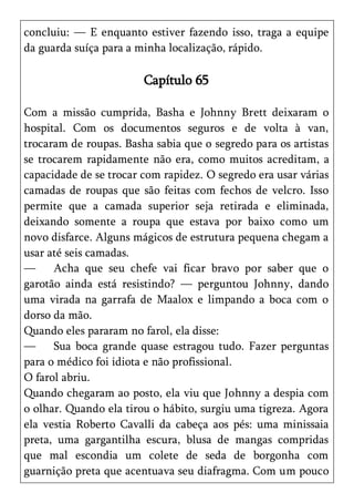 concluiu: — E enquanto estiver fazendo isso, traga a equipe
da guarda suíça para a minha localização, rápido.

                        Capítulo 65

Com a missão cumprida, Basha e Johnny Brett deixaram o
hospital. Com os documentos seguros e de volta à van,
trocaram de roupas. Basha sabia que o segredo para os artistas
se trocarem rapidamente não era, como muitos acreditam, a
capacidade de se trocar com rapidez. O segredo era usar várias
camadas de roupas que são feitas com fechos de velcro. Isso
permite que a camada superior seja retirada e eliminada,
deixando somente a roupa que estava por baixo como um
novo disfarce. Alguns mágicos de estrutura pequena chegam a
usar até seis camadas.
—     Acha que seu chefe vai ficar bravo por saber que o
garotão ainda está resistindo? — perguntou Johnny, dando
uma virada na garrafa de Maalox e limpando a boca com o
dorso da mão.
Quando eles pararam no farol, ela disse:
—     Sua boca grande quase estragou tudo. Fazer perguntas
para o médico foi idiota e não profissional.
O farol abriu.
Quando chegaram ao posto, ela viu que Johnny a despia com
o olhar. Quando ela tirou o hábito, surgiu uma tigreza. Agora
ela vestia Roberto Cavalli da cabeça aos pés: uma minissaia
preta, uma gargantilha escura, blusa de mangas compridas
que mal escondia um colete de seda de borgonha com
guarnição preta que acentuava seu diafragma. Com um pouco
 