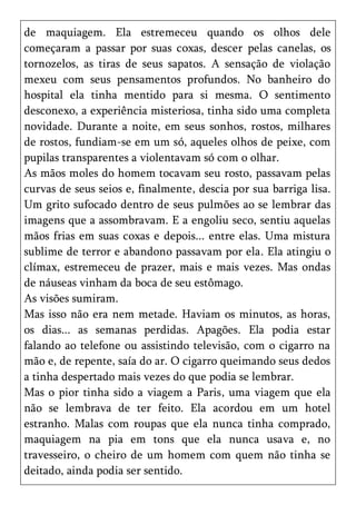 de maquiagem. Ela estremeceu quando os olhos dele
começaram a passar por suas coxas, descer pelas canelas, os
tornozelos, as tiras de seus sapatos. A sensação de violação
mexeu com seus pensamentos profundos. No banheiro do
hospital ela tinha mentido para si mesma. O sentimento
desconexo, a experiência misteriosa, tinha sido uma completa
novidade. Durante a noite, em seus sonhos, rostos, milhares
de rostos, fundiam-se em um só, aqueles olhos de peixe, com
pupilas transparentes a violentavam só com o olhar.
As mãos moles do homem tocavam seu rosto, passavam pelas
curvas de seus seios e, finalmente, descia por sua barriga lisa.
Um grito sufocado dentro de seus pulmões ao se lembrar das
imagens que a assombravam. E a engoliu seco, sentiu aquelas
mãos frias em suas coxas e depois... entre elas. Uma mistura
sublime de terror e abandono passavam por ela. Ela atingiu o
clímax, estremeceu de prazer, mais e mais vezes. Mas ondas
de náuseas vinham da boca de seu estômago.
As visões sumiram.
Mas isso não era nem metade. Haviam os minutos, as horas,
os dias... as semanas perdidas. Apagões. Ela podia estar
falando ao telefone ou assistindo televisão, com o cigarro na
mão e, de repente, saía do ar. O cigarro queimando seus dedos
a tinha despertado mais vezes do que podia se lembrar.
Mas o pior tinha sido a viagem a Paris, uma viagem que ela
não se lembrava de ter feito. Ela acordou em um hotel
estranho. Malas com roupas que ela nunca tinha comprado,
maquiagem na pia em tons que ela nunca usava e, no
travesseiro, o cheiro de um homem com quem não tinha se
deitado, ainda podia ser sentido.
 