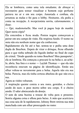 Ela se lembrava, como uma tola estudante, de abraçar o
travesseiro para tentar visualizar o homem cujo perfume
pairava no ar e em seu corpo. Assustada e confusa, ela
arrumou as malas e foi para o lobby. Hesitante, ela pediu a
conta na recepção. A recepcionista sorriu, calorosamente, e
disse:
— Qui, mademoiselle. Mas você já pagou hoje de manhã.
Quer outra cópia?
Ela concordou e ficou muda. Pontos negros começavam a
pairar em seu campo de visão. Ela respirou fundo. O nome na
nota não era nenhum nome que ela conhecesse.
Rapidamente ela foi até o bar, sentou-se e pediu uma dose
dupla de Bourbon. Depois de virar o drinque, ficou olhando
para o que tinha sobrado do líquido âmbar no final do copo
de cristal. "Desde quando eu tomo Bourbon? Meu passaporte",
ela se lembrou. Ela começou a procurá-lo na bolsa e, ao achá-
lo, abriu. Sua foto e o nome — Laylah Thomas — que ela não
reconhecia estavam na página de identificação. Então seu
olhar voltou-se novamente para a bolsa. Aquela não era sua
bolsa. Parecia, mas ela tinha certeza absoluta de que não era a
sua.
Agora as visões voltaram.
A respiração quente contra o seu rosto, gemidos, o cheiro
azedo do suor, o peso morto sobre seu corpo. E o cheiro
azedo. O odor almiscarado do desejo.
O som de uma buzina a trouxe de volta para o presente.
Sentiu alguma coisa e olhou para baixo. A mão que acariciava
sua coxa saiu de lá rapidamente, Johnny Brett retirou sua mão
manchada com um olhar preocupado no rosto:
 