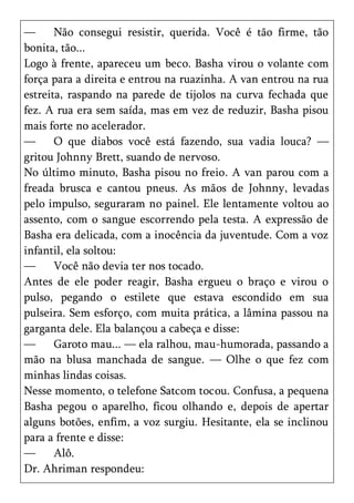—      Não consegui resistir, querida. Você é tão firme, tão
bonita, tão...
Logo à frente, apareceu um beco. Basha virou o volante com
força para a direita e entrou na ruazinha. A van entrou na rua
estreita, raspando na parede de tijolos na curva fechada que
fez. A rua era sem saída, mas em vez de reduzir, Basha pisou
mais forte no acelerador.
—      O que diabos você está fazendo, sua vadia louca? —
gritou Johnny Brett, suando de nervoso.
No último minuto, Basha pisou no freio. A van parou com a
freada brusca e cantou pneus. As mãos de Johnny, levadas
pelo impulso, seguraram no painel. Ele lentamente voltou ao
assento, com o sangue escorrendo pela testa. A expressão de
Basha era delicada, com a inocência da juventude. Com a voz
infantil, ela soltou:
—      Você não devia ter nos tocado.
Antes de ele poder reagir, Basha ergueu o braço e virou o
pulso, pegando o estilete que estava escondido em sua
pulseira. Sem esforço, com muita prática, a lâmina passou na
garganta dele. Ela balançou a cabeça e disse:
—      Garoto mau... — ela ralhou, mau-humorada, passando a
mão na blusa manchada de sangue. — Olhe o que fez com
minhas lindas coisas.
Nesse momento, o telefone Satcom tocou. Confusa, a pequena
Basha pegou o aparelho, ficou olhando e, depois de apertar
alguns botões, enfim, a voz surgiu. Hesitante, ela se inclinou
para a frente e disse:
—      Alô.
Dr. Ahriman respondeu:
 