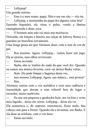 —      Lollypop?
Um grande sorriso:
—      Esse é o meu nome, papai. Não o use em vão — ela riu.
—      Lollypop, a menininha do papai fez alguma coisa feia?
Fazendo biquinho, ela virou o pulso, vendo a lâmina
ensangüentada e disse, seca:
—      O homem mau não vai mais nos machucar.
Distraída, ela limpou a lâmina nas calças de Johnny Brette e a
guardou no bracelete novamente.
Uma longa pausa até que Ahriman disse, com o tom de voz de
pai:
—      Boa menina. Agora, Lollypop... vamos fazer um jogo.
Ela se ajeitou, seus olhos reviravam:
—      Estou ouvindo.
—      Basha não se lembra de nada do que você fez. Quando
eu cantar sua música favorita, você vai deixar Basha voltar...
—      Bom. Ela pode limpar a bagunça dessa vez.
—      Isso mesmo, Lollypop. Agora, sua música... está pronta?
—      Sim.
Ahriman cantou com a voz melódica e com uma cadência e
intensidade que davam o tom infantil fora de lugar e
estranho, muito malévolo:
—      Eu sou um pequeno e gorducho bule, me incline e verta
meu líquido... deixe ela verter. Lollypop... deixe ela vir.
Ela sussurrava e, de repente, estremeceu, ficou mole. Sua
cabeça caiu para a frente. Quando ela a levantou, era Basha. E
ela disse ao telefone, com a voz dura:
—      Estou ouvindo.
 