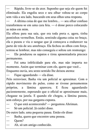 —     Rápido, livre-se do ator. Suponho que seja ele quem foi
eliminado. Ela engoliu seco e seu olhar voltou-se ao corpo
sem vida a seu lado, buscando em seus olhos uma resposta.
—     A última coisa de que me lembro... — seu olhar confuso
transformou-se em uma cara feia. — é desse porco colocando
as mãos em mim.
Ela olhou para sua saia, que era toda preta e, agora, tinha
pontinhos vermelhos. Então, sentindo alguma coisa no braço,
ela o puxou e viu o sangue que já começava a endurecer na
parte de trás de seu antebraço. Ela fechou os olhos com força,
tentou se lembrar, mas não conseguiu e soltou um resmungo:
—     Ele pendurou os sapatos e tirou aposentadoria precoce
permanente.
—     Foi uma infelicidade para ele, mas não importa no
momento. Assim que terminar com ele, quero que você...
Enquanto ouvia, seu sexto sentido lhe deixou atenta:
—     Fique aguardando — ela disse.
Pelo retrovisor, Basha viu um policial se aproximar. Com o
rápido movimento do pulso, como se tivesse pensamentos
próprios, a lâmina apareceu. E ficou aguardando
pacientemente, esperando que o oficial se aproximasse mais,
chegasse na janela. E quando ele chegou, a lâmina passou,
sem esforço, por sua garganta exposta.
—     O que está acontecendo? — perguntou Ahriman.
—     Só um policial. Já cuidei disso.
Do outro lado, uma pequena pausa. Então ele disse:
—     Basha, quero que encontre uma pessoa.
—     Quem?
—     Ah, só um antigo conhecido.
 