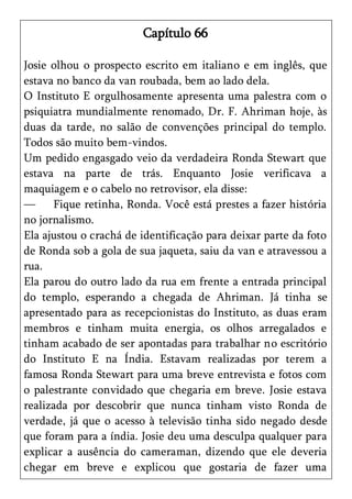 Capítulo 66

Josie olhou o prospecto escrito em italiano e em inglês, que
estava no banco da van roubada, bem ao lado dela.
O Instituto E orgulhosamente apresenta uma palestra com o
psiquiatra mundialmente renomado, Dr. F. Ahriman hoje, às
duas da tarde, no salão de convenções principal do templo.
Todos são muito bem-vindos.
Um pedido engasgado veio da verdadeira Ronda Stewart que
estava na parte de trás. Enquanto Josie verificava a
maquiagem e o cabelo no retrovisor, ela disse:
—     Fique retinha, Ronda. Você está prestes a fazer história
no jornalismo.
Ela ajustou o crachá de identificação para deixar parte da foto
de Ronda sob a gola de sua jaqueta, saiu da van e atravessou a
rua.
Ela parou do outro lado da rua em frente a entrada principal
do templo, esperando a chegada de Ahriman. Já tinha se
apresentado para as recepcionistas do Instituto, as duas eram
membros e tinham muita energia, os olhos arregalados e
tinham acabado de ser apontadas para trabalhar no escritório
do Instituto E na Índia. Estavam realizadas por terem a
famosa Ronda Stewart para uma breve entrevista e fotos com
o palestrante convidado que chegaria em breve. Josie estava
realizada por descobrir que nunca tinham visto Ronda de
verdade, já que o acesso à televisão tinha sido negado desde
que foram para a índia. Josie deu uma desculpa qualquer para
explicar a ausência do cameraman, dizendo que ele deveria
chegar em breve e explicou que gostaria de fazer uma
 