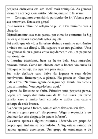 pequena entrevista em um local mais tranqüilo. As gêmeas
viraram as cabeças, em estilo indiano, enquanto falavam:
—      Conseguimos o escritório particular do Sr. Volante para
sua entrevista. Está a seu gosto?
Josie sorriu e olhou no relógio de pulso. Dois minutos para a
chegada.
Distraidamente, sua mão passou por cima do contorno da Sig
Sauer que estava escondida sob a jaqueta.
Foi então que ela viu a limusine abrindo caminho no trânsito
e vindo em sua direção. Ela segurou o ar nos pulmões. Uma
das gêmeas falou alguma coisa rapidamente em um pequeno
walkie-talkie.
A limusine estacionou bem na frente dela. Seus músculos
estavam tensos. Como um chicote com a latente violência da
mão que o maneja, ela esperava para atacar.
Sua mão deslizou para baixo da jaqueta e seus dedos
envolveram, firmemente, a pistola. Ela passou os olhos por
toda a área. "Nenhum agente de segurança. Nenhuma escolta
para a limusine. Vou pegá-lo bem aqui."
A porta da limusine se abriu. Primeiro uma pequena perna,
depois um corpo diminuto saiu de lá. Ele usava um terno
carvão, caro e muito bem cortado, e exibia uma capa e
echarpe de seda branca.
Ela deu um passo à frente, com os olhos fixos em seu alvo.
"Só mais alguns passos", ela pensou. "Alguns segundos e eu
vou mandar esse desgraçado para o inferno".
Ela estava apenas a alguns instantes, liderando um grupo de
corpos que tinham se acumulado. A Sig estava saindo da
jaqueta quando aconteceu. Um grupo de estudantes e de
 