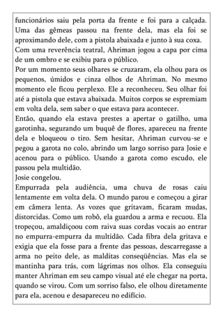 funcionários saiu pela porta da frente e foi para a calçada.
Uma das gêmeas passou na frente dela, mas ela foi se
aproximando dele, com a pistola abaixada e junto à sua coxa.
Com uma reverência teatral, Ahriman jogou a capa por cima
de um ombro e se exibiu para o público.
Por um momento seus olhares se cruzaram, ela olhou para os
pequenos, úmidos e cinza olhos de Ahriman. No mesmo
momento ele ficou perplexo. Ele a reconheceu. Seu olhar foi
até a pistola que estava abaixada. Muitos corpos se espremiam
em volta dela, sem saber o que estava para acontecer.
Então, quando ela estava prestes a apertar o gatilho, uma
garotinha, segurando um buquê de flores, apareceu na frente
dela e bloqueou o tiro. Sem hesitar, Ahriman curvou-se e
pegou a garota no colo, abrindo um largo sorriso para Josie e
acenou para o público. Usando a garota como escudo, ele
passou pela multidão.
Josie congelou.
Empurrada pela audiência, uma chuva de rosas caiu
lentamente em volta dela. O mundo parou e começou a girar
em câmera lenta. As vozes que gritavam, ficaram mudas,
distorcidas. Como um robô, ela guardou a arma e recuou. Ela
tropeçou, amaldiçoou com raiva suas cordas vocais ao entrar
no empurra-empurra da multidão. Cada fibra dela gritava e
exigia que ela fosse para a frente das pessoas, descarregasse a
arma no peito dele, as malditas conseqüências. Mas ela se
mantinha para trás, com lágrimas nos olhos. Ela conseguiu
manter Ahriman em seu campo visual até ele chegar na porta,
quando se virou. Com um sorriso falso, ele olhou diretamente
para ela, acenou e desapareceu no edifício.
 